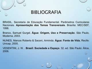 BIBLIOGRAFIA
BRASIL. Secretaria de Educação Fundamental. Parâmetros Curriculares
Nacionais. Apresentação dos Temas Transversais. Brasília: MEC/SEF,
1998.
Branco, Samuel Gurgel. Água: Origem, Uso e Preservação. São Paulo,
Moderna, 2003.
NUNES, Marcos Roberto & Saconi, Arminda. Água: Fonte de Vida. Recife:
Unicap, 2005.
VESENTINI, J. W. . Brasil: Sociedade e Espaço. 32. ed. São Paulo: Ática,
2006.
 