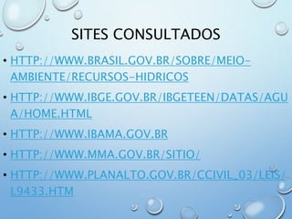 SITES CONSULTADOS
• HTTP://WWW.BRASIL.GOV.BR/SOBRE/MEIO-
AMBIENTE/RECURSOS-HIDRICOS
• HTTP://WWW.IBGE.GOV.BR/IBGETEEN/DATAS/AGU
A/HOME.HTML
• HTTP://WWW.IBAMA.GOV.BR
• HTTP://WWW.MMA.GOV.BR/SITIO/
• HTTP://WWW.PLANALTO.GOV.BR/CCIVIL_03/LEIS/
L9433.HTM
 