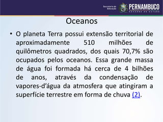 Oceanos
• O planeta Terra possui extensão territorial de
aproximadamente 510 milhões de
quilômetros quadrados, dos quais 70,7% são
ocupados pelos oceanos. Essa grande massa
de água foi formada há cerca de 4 bilhões
de anos, através da condensação de
vapores-d’água da atmosfera que atingiram a
superfície terrestre em forma de chuva (2).
 