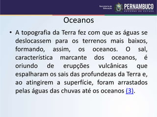 Oceanos
• A topografia da Terra fez com que as águas se
deslocassem para os terrenos mais baixos,
formando, assim, os oceanos. O sal,
característica marcante dos oceanos, é
oriundo de erupções vulcânicas que
espalharam os sais das profundezas da Terra e,
ao atingirem a superfície, foram arrastados
pelas águas das chuvas até os oceanos (3).
 