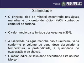 Salinidade
• O principal tipo de mineral encontrado nas águas
marinhas é o cloreto de sódio (NaCl), conhecido
como sal de cozinha.
• O valor médio da salinidade dos oceanos é 35%.
• A salinidade da água marinha não é uniforme, varia
conforme o volume de água doce despejado, a
temperatura, a profundidade, a quantidade de
evaporação e de chuvas.
• O maior índice de salinidade encontrado está no Mar
Morto.
 