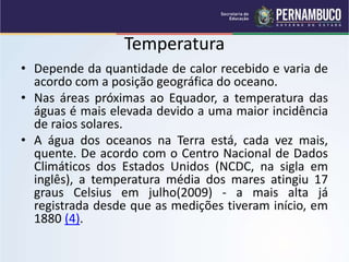 Temperatura
• Depende da quantidade de calor recebido e varia de
acordo com a posição geográfica do oceano.
• Nas áreas próximas ao Equador, a temperatura das
águas é mais elevada devido a uma maior incidência
de raios solares.
• A água dos oceanos na Terra está, cada vez mais,
quente. De acordo com o Centro Nacional de Dados
Climáticos dos Estados Unidos (NCDC, na sigla em
inglês), a temperatura média dos mares atingiu 17
graus Celsius em julho(2009) - a mais alta já
registrada desde que as medições tiveram início, em
1880 (4).
 