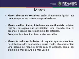 Mares
• Mares abertos ou costeiros: estão diretamente ligados aos
oceanos que se encontram nas proximidades.
• Mares mediterrâneos, interiores ou continentais: existem
restritas passagens que possibilitam uma conexão com os
oceanos, a ligação ocorre por meio dos estreitos.
Exemplos: Mar Mediterrâneo e Mar vermelho.
• Mares fechados ou isolados: são aqueles que se encontram
nos interiores dos continentes, desse modo, não apresentam
uma ligação de maneira direta com os oceanos, como, por
exemplo, o mar de Aral e o mar Cáspio.
 