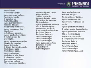 Planeta Água
Guilherme Arantes
Água que nasce na fonte
Serena do mundo
E que abre um
Profundo grotão
Água que faz inocente
Riacho e deságua
Na corrente do ribeirão...
Águas escuras dos rios
Que levam
A fertilidade ao sertão
Águas que banham aldeias
E matam a sede da
população...
Águas que caem das pedras
No véu das cascatas
Ronco de trovão
E depois dormem tranquilas
No leito dos lagos
No leito dos lagos...
Água dos igarapés
Onde Iara, a mãe d'água
É misteriosa canção
Água que o sol evapora
Pro céu vai embora
Virar nuvens de algodão...
Gotas de água da chuva
Alegre arco-íris
Sobre a plantação
Gotas de água da chuva
Tão tristes, são lágrimas
Na inundação...
Águas que movem moinhos
São as mesmas águas
Que encharcam o chão
E sempre voltam humildes
Pro fundo da terra
Pro fundo da terra...
Terra! Planeta Água
Terra! Planeta Água
Terra! Planeta Água...
Água que nasce na fonte
Serena do mundo
E que abre um
Profundo grotão
Água que faz inocente
Riacho e deságua
Na corrente do ribeirão...
Águas escuras dos rios
Que levam a fertilidade ao
sertão
Águas que banham aldeias
E matam a sede da população...
Águas que movem moinhos
São as mesmas águas
Que encharcam o chão
E sempre voltam humildes
Pro fundo da terra
Pro fundo da terra...
Terra! Planeta Água
Terra! Planeta Água
Terra! Planeta Água...(2x)
 