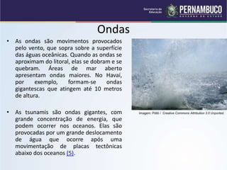 Ondas
• As ondas são movimentos provocados
pelo vento, que sopra sobre a superfície
das águas oceânicas. Quando as ondas se
aproximam do litoral, elas se dobram e se
quebram. Áreas de mar aberto
apresentam ondas maiores. No Havaí,
por exemplo, formam-se ondas
gigantescas que atingem até 10 metros
de altura.
• As tsunamis são ondas gigantes, com
grande concentração de energia, que
podem ocorrer nos oceanos. Elas são
provocadas por um grande deslocamento
de água que ocorre após uma
movimentação de placas tectônicas
abaixo dos oceanos (5).
Imagem: Pöllö / Creative Commons Attribution 3.0 Unported.
 