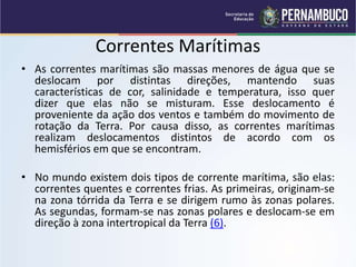 Correntes Marítimas
• As correntes marítimas são massas menores de água que se
deslocam por distintas direções, mantendo suas
características de cor, salinidade e temperatura, isso quer
dizer que elas não se misturam. Esse deslocamento é
proveniente da ação dos ventos e também do movimento de
rotação da Terra. Por causa disso, as correntes marítimas
realizam deslocamentos distintos de acordo com os
hemisférios em que se encontram.
• No mundo existem dois tipos de corrente marítima, são elas:
correntes quentes e correntes frias. As primeiras, originam-se
na zona tórrida da Terra e se dirigem rumo às zonas polares.
As segundas, formam-se nas zonas polares e deslocam-se em
direção à zona intertropical da Terra (6).
 