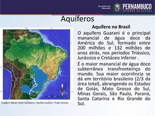 Aquíferos
Aquífero no Brasil
O aquífero Guarani é o principal
manancial de água doce da
América do Sul, formado entre
200 milhões e 132 milhões de
anos atrás, nos períodos Triássico,
Jurássico e Cretáceo Inferior .
É o maior manancial de água doce
subterrânea transfronteiriço do
mundo. Sua maior ocorrência se
dá em território brasileiro (2/3 da
área total), abrangendo os Estados
de Goiás, Mato Grosso do Sul,
Minas Gerais, São Paulo, Paraná,
Santa Catarina e Rio Grande do
Sul.
Imagem: Nathan Sodré Salvatierra / Aquífero Guaraní / Public Domain.
 