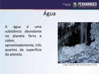 Água
A água é uma
substância abundante
no planeta Terra e
cobre,
aproximadamente, três
quartos da superfície
do planeta.
Imagem: Saperaud / GNU Free Documentation License.
 