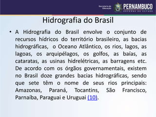 Hidrografia do Brasil
• A Hidrografia do Brasil envolve o conjunto de
recursos hídricos do território brasileiro, as bacias
hidrográficas, o Oceano Atlântico, os rios, lagos, as
lagoas, os arquipélagos, os golfos, as baías, as
cataratas, as usinas hidrelétricas, as barragens etc.
De acordo com os órgãos governamentais, existem
no Brasil doze grandes bacias hidrográficas, sendo
que sete têm o nome de seus rios principais:
Amazonas, Paraná, Tocantins, São Francisco,
Parnaíba, Paraguai e Uruguai (10).
 