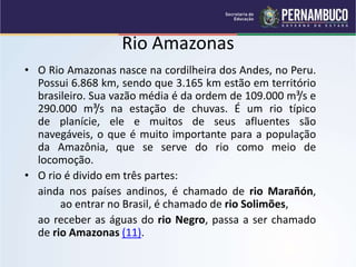 Rio Amazonas
• O Rio Amazonas nasce na cordilheira dos Andes, no Peru.
Possui 6.868 km, sendo que 3.165 km estão em território
brasileiro. Sua vazão média é da ordem de 109.000 m³/s e
290.000 m³/s na estação de chuvas. É um rio típico
de planície, ele e muitos de seus afluentes são
navegáveis, o que é muito importante para a população
da Amazônia, que se serve do rio como meio de
locomoção.
• O rio é divido em três partes:
ainda nos países andinos, é chamado de rio Marañón,
ao entrar no Brasil, é chamado de rio Solimões,
ao receber as águas do rio Negro, passa a ser chamado
de rio Amazonas (11).
 