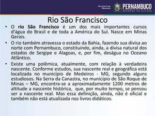 Rio São Francisco
• O rio São Francisco é um dos mais importantes cursos
d'água do Brasil e de toda a América do Sul. Nasce em Minas
Gerais.
• O rio também atravessa o estado da Bahia, fazendo sua divisa ao
norte com Pernambuco, constituindo, ainda, a divisa natural dos
estados de Sergipe e Alagoas, e, por fim, deságua no Oceano
Atlântico.
• Existe uma polêmica, atualmente, com relação à verdadeira
nascente. Conforme estudos, sua nascente real e geográfica está
localizada no município de Medeiros - MG, segundo alguns
estudiosos. Na Serra da Canastra, no município de São Roque de
Minas – MG, encontra-se a aproximadamente 1200 metros de
altitude a nascente histórica, que, por muito tempo, se pensou
ser a nascente real. Mas essa definição, ainda, não é oficial e
também não está atualizada nos livros didáticos.
 