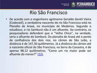 Rio São Francisco
• De acordo com o engenheiro agrônomo Geraldo Gentil Vieira
(Codevasf), a verdadeira nascente do rio São Francisco está no
Planalto de Araxá, no município de Medeiros. Segundo o
estudioso, o rio Samburá não é um afluente. Ao contrário, os
pesquisadores defendem que o "Velho Chico", na verdade,
seria o afluente do Samburá. Do planalto de Araxá até o ponto
de confluência dos dois rios, no cânion de São Leão, a
distância é de 147,30 quilômetros. Já a distância do cânion até
a nascente oficial do São Francisco, na Serra da Canastra, é de
apenas 98,12 quilômetros. “Como um rio maior pode ser
afluente do menor?” (12).
 