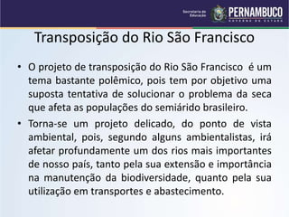 Transposição do Rio São Francisco
• O projeto de transposição do Rio São Francisco é um
tema bastante polêmico, pois tem por objetivo uma
suposta tentativa de solucionar o problema da seca
que afeta as populações do semiárido brasileiro.
• Torna-se um projeto delicado, do ponto de vista
ambiental, pois, segundo alguns ambientalistas, irá
afetar profundamente um dos rios mais importantes
de nosso país, tanto pela sua extensão e importância
na manutenção da biodiversidade, quanto pela sua
utilização em transportes e abastecimento.
 