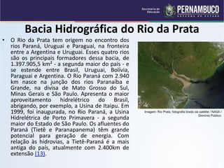 Bacia Hidrográfica do Rio da Prata
• O Rio da Prata tem origem no encontro dos
rios Paraná, Uruguai e Paraguai, na fronteira
entre a Argentina e Uruguai. Esses quatro rios
são os principais formadores dessa bacia, de
1.397.905,5 km² - a segunda maior do país - e
se estende entre Brasil, Uruguai, Bolívia,
Paraguai e Argentina. O Rio Paraná com 2.940
km nasce na junção dos rios Paranaíba e
Grande, na divisa de Mato Grosso do Sul,
Minas Gerais e São Paulo. Apresenta o maior
aproveitamento hidrelétrico do Brasil,
abrigando, por exemplo, a Usina de Itaipu. Em
1999, foi inaugurada, no Rio Paraná, a Usina
Hidrelétrica de Porto Primavera - a segunda
maior do Estado de São Paulo. Os afluentes do
Paraná (Tietê e Paranapanema) têm grande
potencial para geração de energia. Com
relação às hidrovias, a Tietê-Paraná é a mais
antiga do país, atualmente com 2.400km de
extensão (13).
Imagem: Rio Prata, fotografia tirada via satélite / NASA /
Domínio Público.
 