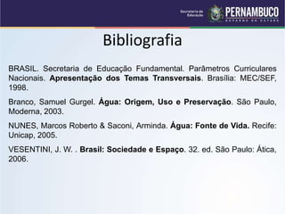 Bibliografia
BRASIL. Secretaria de Educação Fundamental. Parâmetros Curriculares
Nacionais. Apresentação dos Temas Transversais. Brasília: MEC/SEF,
1998.
Branco, Samuel Gurgel. Água: Origem, Uso e Preservação. São Paulo,
Moderna, 2003.
NUNES, Marcos Roberto & Saconi, Arminda. Água: Fonte de Vida. Recife:
Unicap, 2005.
VESENTINI, J. W. . Brasil: Sociedade e Espaço. 32. ed. São Paulo: Ática,
2006.
 