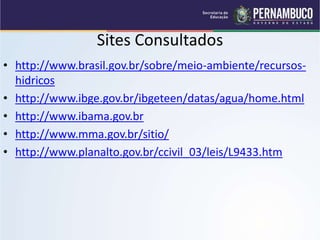 Sites Consultados
• http://www.brasil.gov.br/sobre/meio-ambiente/recursos-
hidricos
• http://www.ibge.gov.br/ibgeteen/datas/agua/home.html
• http://www.ibama.gov.br
• http://www.mma.gov.br/sitio/
• http://www.planalto.gov.br/ccivil_03/leis/L9433.htm
 