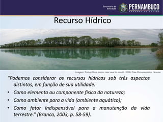 Recurso Hídrico
“Podemos considerar os recursos hídricos sob três aspectos
distintos, em função de sua utilidade:
• Como elemento ou componente físico da natureza;
• Como ambiente para a vida (ambiente aquático);
• Como fator indispensável para a manutenção da vida
terrestre.” (Branco, 2003, p. 58-59).
Imagem: Zocky /Soca isonzo river near its mouth / GNU Free Documentation License.
 