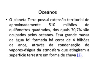 Oceanos
• O planeta Terra possui extensão territorial de
aproximadamente 510 milhões de
quilômetros quadrados, dos quais 70,7% são
ocupados pelos oceanos. Essa grande massa
de água foi formada há cerca de 4 bilhões
de anos, através da condensação de
vapores-d’água da atmosfera que atingiram a
superfície terrestre em forma de chuva (2).
 