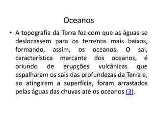 Oceanos
• A topografia da Terra fez com que as águas se
deslocassem para os terrenos mais baixos,
formando, assim, os oceanos. O sal,
característica marcante dos oceanos, é
oriundo de erupções vulcânicas que
espalharam os sais das profundezas da Terra e,
ao atingirem a superfície, foram arrastados
pelas águas das chuvas até os oceanos (3).
 