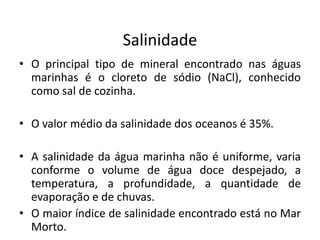 Salinidade
• O principal tipo de mineral encontrado nas águas
marinhas é o cloreto de sódio (NaCl), conhecido
como sal de cozinha.
• O valor médio da salinidade dos oceanos é 35%.
• A salinidade da água marinha não é uniforme, varia
conforme o volume de água doce despejado, a
temperatura, a profundidade, a quantidade de
evaporação e de chuvas.
• O maior índice de salinidade encontrado está no Mar
Morto.
 