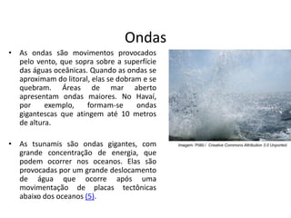 Ondas
• As ondas são movimentos provocados
pelo vento, que sopra sobre a superfície
das águas oceânicas. Quando as ondas se
aproximam do litoral, elas se dobram e se
quebram. Áreas de mar aberto
apresentam ondas maiores. No Havaí,
por exemplo, formam-se ondas
gigantescas que atingem até 10 metros
de altura.
• As tsunamis são ondas gigantes, com
grande concentração de energia, que
podem ocorrer nos oceanos. Elas são
provocadas por um grande deslocamento
de água que ocorre após uma
movimentação de placas tectônicas
abaixo dos oceanos (5).
Imagem: Pöllö / Creative Commons Attribution 3.0 Unported.
 
