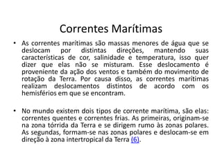 Correntes Marítimas
• As correntes marítimas são massas menores de água que se
deslocam por distintas direções, mantendo suas
características de cor, salinidade e temperatura, isso quer
dizer que elas não se misturam. Esse deslocamento é
proveniente da ação dos ventos e também do movimento de
rotação da Terra. Por causa disso, as correntes marítimas
realizam deslocamentos distintos de acordo com os
hemisférios em que se encontram.
• No mundo existem dois tipos de corrente marítima, são elas:
correntes quentes e correntes frias. As primeiras, originam-se
na zona tórrida da Terra e se dirigem rumo às zonas polares.
As segundas, formam-se nas zonas polares e deslocam-se em
direção à zona intertropical da Terra (6).
 
