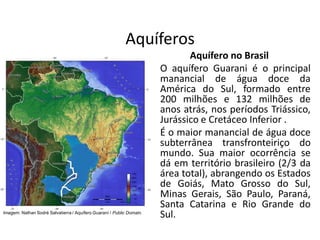 Aquíferos
Aquífero no Brasil
O aquífero Guarani é o principal
manancial de água doce da
América do Sul, formado entre
200 milhões e 132 milhões de
anos atrás, nos períodos Triássico,
Jurássico e Cretáceo Inferior .
É o maior manancial de água doce
subterrânea transfronteiriço do
mundo. Sua maior ocorrência se
dá em território brasileiro (2/3 da
área total), abrangendo os Estados
de Goiás, Mato Grosso do Sul,
Minas Gerais, São Paulo, Paraná,
Santa Catarina e Rio Grande do
Sul.
Imagem: Nathan Sodré Salvatierra / Aquífero Guaraní / Public Domain.
 