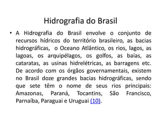 Hidrografia do Brasil
• A Hidrografia do Brasil envolve o conjunto de
recursos hídricos do território brasileiro, as bacias
hidrográficas, o Oceano Atlântico, os rios, lagos, as
lagoas, os arquipélagos, os golfos, as baías, as
cataratas, as usinas hidrelétricas, as barragens etc.
De acordo com os órgãos governamentais, existem
no Brasil doze grandes bacias hidrográficas, sendo
que sete têm o nome de seus rios principais:
Amazonas, Paraná, Tocantins, São Francisco,
Parnaíba, Paraguai e Uruguai (10).
 