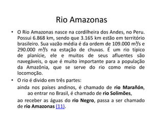 Rio Amazonas
• O Rio Amazonas nasce na cordilheira dos Andes, no Peru.
Possui 6.868 km, sendo que 3.165 km estão em território
brasileiro. Sua vazão média é da ordem de 109.000 m³/s e
290.000 m³/s na estação de chuvas. É um rio típico
de planície, ele e muitos de seus afluentes são
navegáveis, o que é muito importante para a população
da Amazônia, que se serve do rio como meio de
locomoção.
• O rio é divido em três partes:
ainda nos países andinos, é chamado de rio Marañón,
ao entrar no Brasil, é chamado de rio Solimões,
ao receber as águas do rio Negro, passa a ser chamado
de rio Amazonas (11).
 