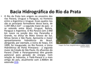 Bacia Hidrográfica do Rio da Prata
• O Rio da Prata tem origem no encontro dos
rios Paraná, Uruguai e Paraguai, na fronteira
entre a Argentina e Uruguai. Esses quatro rios
são os principais formadores dessa bacia, de
1.397.905,5 km² - a segunda maior do país - e
se estende entre Brasil, Uruguai, Bolívia,
Paraguai e Argentina. O Rio Paraná com 2.940
km nasce na junção dos rios Paranaíba e
Grande, na divisa de Mato Grosso do Sul,
Minas Gerais e São Paulo. Apresenta o maior
aproveitamento hidrelétrico do Brasil,
abrigando, por exemplo, a Usina de Itaipu. Em
1999, foi inaugurada, no Rio Paraná, a Usina
Hidrelétrica de Porto Primavera - a segunda
maior do Estado de São Paulo. Os afluentes do
Paraná (Tietê e Paranapanema) têm grande
potencial para geração de energia. Com
relação às hidrovias, a Tietê-Paraná é a mais
antiga do país, atualmente com 2.400km de
extensão (13).
Imagem: Rio Prata, fotografia tirada via satélite / NASA /
Domínio Público.
 