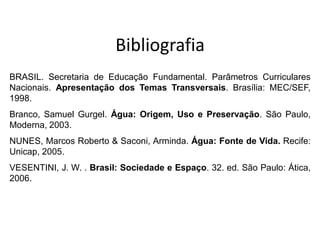 Bibliografia
BRASIL. Secretaria de Educação Fundamental. Parâmetros Curriculares
Nacionais. Apresentação dos Temas Transversais. Brasília: MEC/SEF,
1998.
Branco, Samuel Gurgel. Água: Origem, Uso e Preservação. São Paulo,
Moderna, 2003.
NUNES, Marcos Roberto & Saconi, Arminda. Água: Fonte de Vida. Recife:
Unicap, 2005.
VESENTINI, J. W. . Brasil: Sociedade e Espaço. 32. ed. São Paulo: Ática,
2006.
 