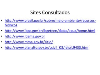 Sites Consultados
• http://www.brasil.gov.br/sobre/meio-ambiente/recursos-
hidricos
• http://www.ibge.gov.br/ibgeteen/datas/agua/home.html
• http://www.ibama.gov.br
• http://www.mma.gov.br/sitio/
• http://www.planalto.gov.br/ccivil_03/leis/L9433.htm
 