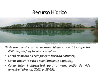 Recurso Hídrico
“Podemos considerar os recursos hídricos sob três aspectos
distintos, em função de sua utilidade:
• Como elemento ou componente físico da natureza;
• Como ambiente para a vida (ambiente aquático);
• Como fator indispensável para a manutenção da vida
terrestre.” (Branco, 2003, p. 58-59).
Imagem: Zocky /Soca isonzo river near its mouth / GNU Free Documentation License.
 