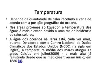Temperatura
• Depende da quantidade de calor recebido e varia de
acordo com a posição geográfica do oceano.
• Nas áreas próximas ao Equador, a temperatura das
águas é mais elevada devido a uma maior incidência
de raios solares.
• A água dos oceanos na Terra está, cada vez mais,
quente. De acordo com o Centro Nacional de Dados
Climáticos dos Estados Unidos (NCDC, na sigla em
inglês), a temperatura média dos mares atingiu 17
graus Celsius em julho(2009) - a mais alta já
registrada desde que as medições tiveram início, em
1880 (4).
 