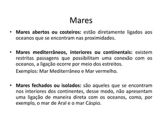 Mares
• Mares abertos ou costeiros: estão diretamente ligados aos
oceanos que se encontram nas proximidades.
• Mares mediterrâneos, interiores ou continentais: existem
restritas passagens que possibilitam uma conexão com os
oceanos, a ligação ocorre por meio dos estreitos.
Exemplos: Mar Mediterrâneo e Mar vermelho.
• Mares fechados ou isolados: são aqueles que se encontram
nos interiores dos continentes, desse modo, não apresentam
uma ligação de maneira direta com os oceanos, como, por
exemplo, o mar de Aral e o mar Cáspio.
 
