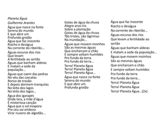 Planeta Água
Guilherme Arantes
Água que nasce na fonte
Serena do mundo
E que abre um
Profundo grotão
Água que faz inocente
Riacho e deságua
Na corrente do ribeirão...
Águas escuras dos rios
Que levam
A fertilidade ao sertão
Águas que banham aldeias
E matam a sede da
população...
Águas que caem das pedras
No véu das cascatas
Ronco de trovão
E depois dormem tranquilas
No leito dos lagos
No leito dos lagos...
Água dos igarapés
Onde Iara, a mãe d'água
É misteriosa canção
Água que o sol evapora
Pro céu vai embora
Virar nuvens de algodão...
Gotas de água da chuva
Alegre arco-íris
Sobre a plantação
Gotas de água da chuva
Tão tristes, são lágrimas
Na inundação...
Águas que movem moinhos
São as mesmas águas
Que encharcam o chão
E sempre voltam humildes
Pro fundo da terra
Pro fundo da terra...
Terra! Planeta Água
Terra! Planeta Água
Terra! Planeta Água...
Água que nasce na fonte
Serena do mundo
E que abre um
Profundo grotão
Água que faz inocente
Riacho e deságua
Na corrente do ribeirão...
Águas escuras dos rios
Que levam a fertilidade ao
sertão
Águas que banham aldeias
E matam a sede da população...
Águas que movem moinhos
São as mesmas águas
Que encharcam o chão
E sempre voltam humildes
Pro fundo da terra
Pro fundo da terra...
Terra! Planeta Água
Terra! Planeta Água
Terra! Planeta Água...(2x)
 