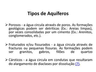Tipos de Aquíferos
 Porosos - a água circula através de poros. As formações
geológicas podem ser detríticas (Ex.: Areias limpas),
por vezes consolidadas por um cimento (Ex.: Arenitos,
conglomerados, etc.).
 Fraturados e/ou fissurados - a água circula através de
fracturas ou pequenas fissuras. As formações podem
ser granitos, gabros, filões de quartzo
 Cársticos - a água circula em condutas que resultaram
do alargamento de diaclases por dissolução (7).
 