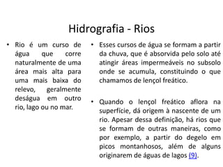 Hidrografia - Rios
• Rio é um curso de
água que corre
naturalmente de uma
área mais alta para
uma mais baixa do
relevo, geralmente
deságua em outro
rio, lago ou no mar.
• Esses cursos de água se formam a partir
da chuva, que é absorvida pelo solo até
atingir áreas impermeáveis no subsolo
onde se acumula, constituindo o que
chamamos de lençol freático.
• Quando o lençol freático aflora na
superfície, dá origem à nascente de um
rio. Apesar dessa definição, há rios que
se formam de outras maneiras, como
por exemplo, a partir do degelo em
picos montanhosos, além de alguns
originarem de águas de lagos (9).
 