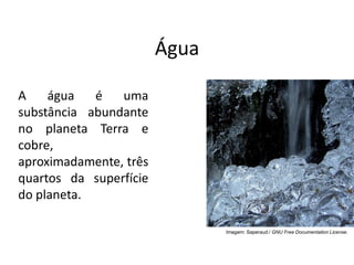 Água
A água é uma
substância abundante
no planeta Terra e
cobre,
aproximadamente, três
quartos da superfície
do planeta.
Imagem: Saperaud / GNU Free Documentation License.
 