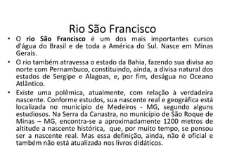 Rio São Francisco
• O rio São Francisco é um dos mais importantes cursos
d'água do Brasil e de toda a América do Sul. Nasce em Minas
Gerais.
• O rio também atravessa o estado da Bahia, fazendo sua divisa ao
norte com Pernambuco, constituindo, ainda, a divisa natural dos
estados de Sergipe e Alagoas, e, por fim, deságua no Oceano
Atlântico.
• Existe uma polêmica, atualmente, com relação à verdadeira
nascente. Conforme estudos, sua nascente real e geográfica está
localizada no município de Medeiros - MG, segundo alguns
estudiosos. Na Serra da Canastra, no município de São Roque de
Minas – MG, encontra-se a aproximadamente 1200 metros de
altitude a nascente histórica, que, por muito tempo, se pensou
ser a nascente real. Mas essa definição, ainda, não é oficial e
também não está atualizada nos livros didáticos.
 