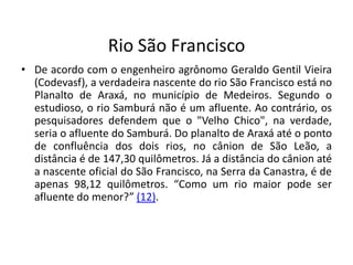 Rio São Francisco
• De acordo com o engenheiro agrônomo Geraldo Gentil Vieira
(Codevasf), a verdadeira nascente do rio São Francisco está no
Planalto de Araxá, no município de Medeiros. Segundo o
estudioso, o rio Samburá não é um afluente. Ao contrário, os
pesquisadores defendem que o "Velho Chico", na verdade,
seria o afluente do Samburá. Do planalto de Araxá até o ponto
de confluência dos dois rios, no cânion de São Leão, a
distância é de 147,30 quilômetros. Já a distância do cânion até
a nascente oficial do São Francisco, na Serra da Canastra, é de
apenas 98,12 quilômetros. “Como um rio maior pode ser
afluente do menor?” (12).
 