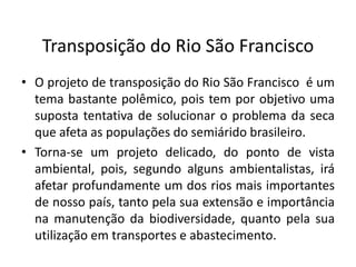 Transposição do Rio São Francisco
• O projeto de transposição do Rio São Francisco é um
tema bastante polêmico, pois tem por objetivo uma
suposta tentativa de solucionar o problema da seca
que afeta as populações do semiárido brasileiro.
• Torna-se um projeto delicado, do ponto de vista
ambiental, pois, segundo alguns ambientalistas, irá
afetar profundamente um dos rios mais importantes
de nosso país, tanto pela sua extensão e importância
na manutenção da biodiversidade, quanto pela sua
utilização em transportes e abastecimento.
 