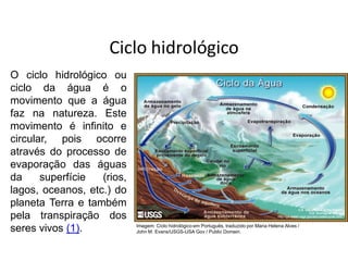 Ciclo hidrológico
O ciclo hidrológico ou
ciclo da água é o
movimento que a água
faz na natureza. Este
movimento é infinito e
circular, pois ocorre
através do processo de
evaporação das águas
da superfície (rios,
lagos, oceanos, etc.) do
planeta Terra e também
pela transpiração dos
seres vivos (1). Imagem: Ciclo hidrológico em Português, traduzido por Maria Helena Alves /
John M. Evans/USGS-USA Gov / Public Domain.
 