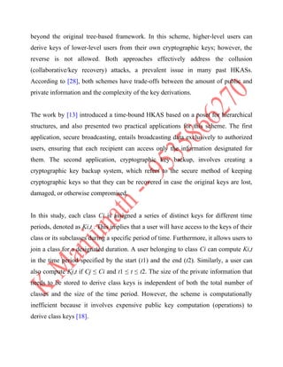 beyond the original tree-based framework. In this scheme, higher-level users can
derive keys of lower-level users from their own cryptographic keys; however, the
reverse is not allowed. Both approaches effectively address the collusion
(collaborative/key recovery) attacks, a prevalent issue in many past HKASs.
According to [28], both schemes have trade-offs between the amount of public and
private information and the complexity of the key derivations.
The work by [13] introduced a time-bound HKAS based on a poset for hierarchical
structures, and also presented two practical applications for this scheme. The first
application, secure broadcasting, entails broadcasting data exclusively to authorized
users, ensuring that each recipient can access only the information designated for
them. The second application, cryptographic key backup, involves creating a
cryptographic key backup system, which refers to the secure method of keeping
cryptographic keys so that they can be recovered in case the original keys are lost,
damaged, or otherwise compromised.
In this study, each class Ci is assigned a series of distinct keys for different time
periods, denoted as Ki,t . This implies that a user will have access to the keys of their
class or its subclasses during a specific period of time. Furthermore, it allows users to
join a class for a designated duration. A user belonging to class Ci can compute Ki,t
in the time period specified by the start (t1) and the end (t2). Similarly, a user can
also compute Kj,t if Cj ≤ Ci and t1 ≤ t ≤ t2. The size of the private information that
needs to be stored to derive class keys is independent of both the total number of
classes and the size of the time period. However, the scheme is computationally
inefficient because it involves expensive public key computation (operations) to
derive class keys [18].
 