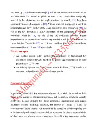 The work by [18] is based heavily on [13] and utilizes a tamper-resistant device for
its construction. The number of public parameters, the computational complexity
required for key derivation, and the implementation cost used by [18] have been
significantly improved compared to [13].Within a specified time period, a user from
a higher class can derive the key of the lower classes from their own key. In [18], the
cost of the key derivation is highly dependent on the complexity of the hash
operations, while in [13], the cost of the key derivation increases directly
proportional to the complexity of modular exponentiation and the calculations of the
Lucas function. The studies [13] and [18] are considered insecure against collusion
attacks according to [16] and [20] respectively.
Disadvantages
 An existing system didn’t explore Implementation of hierarchical key
assignment scheme (HKAS) based on the closest vector problem in an inner
product space (CVP-IPS).
 An existing system has The Closest Vector Problem (CVP) which is a
computational problem in lattice-based cryptography.
Proposed System
In particular, hierarchical key assignment schemes play a vital role in various fields
where access control is of utmost importance, and hierarchical structures naturally
exist. This includes domains like cloud computing, organizational data access,
healthcare systems, multilevel databases, the Internet of Things (IoT), and the
coordination of drone swarms. For instance, in the context of cloud computing, due
to the inherently multi-tiered structure of cloud access and the diverse responsibilities
of cloud users and administrators, employing a hierarchical key assignment method
 