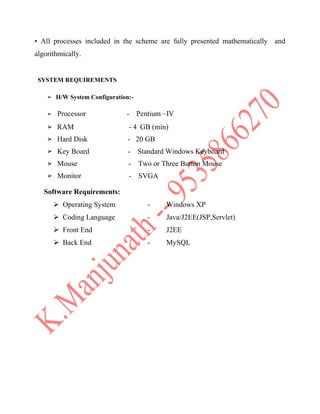 • All processes included in the scheme are fully presented mathematically and
algorithmically.
SYSTEM REQUIREMENTS
➢ H/W System Configuration:-
➢ Processor - Pentium –IV
➢ RAM - 4 GB (min)
➢ Hard Disk - 20 GB
➢ Key Board - Standard Windows Keyboard
➢ Mouse - Two or Three Button Mouse
➢ Monitor - SVGA
Software Requirements:
 Operating System - Windows XP
 Coding Language - Java/J2EE(JSP,Servlet)
 Front End - J2EE
 Back End - MySQL
 