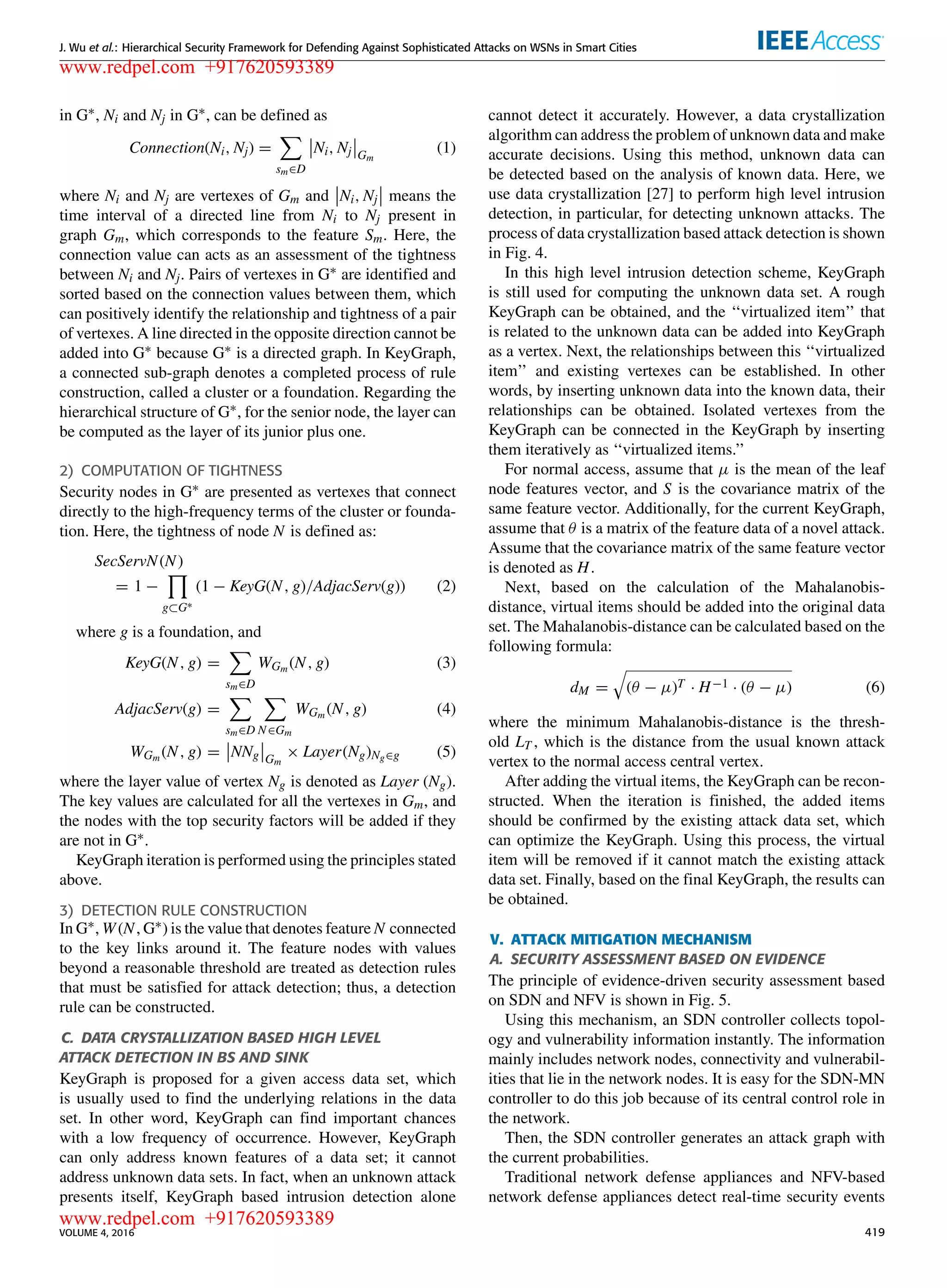 J. Wu et al.: Hierarchical Security Framework for Defending Against Sophisticated Attacks on WSNs in Smart Cities
in G∗, Ni and Nj in G∗, can be deﬁned as
Connection(Ni, Nj) =
sm∈D
Ni, Nj Gm
(1)
where Ni and Nj are vertexes of Gm and Ni, Nj means the
time interval of a directed line from Ni to Nj present in
graph Gm, which corresponds to the feature Sm. Here, the
connection value can acts as an assessment of the tightness
between Ni and Nj. Pairs of vertexes in G∗ are identiﬁed and
sorted based on the connection values between them, which
can positively identify the relationship and tightness of a pair
of vertexes. A line directed in the opposite direction cannot be
added into G∗ because G∗ is a directed graph. In KeyGraph,
a connected sub-graph denotes a completed process of rule
construction, called a cluster or a foundation. Regarding the
hierarchical structure of G∗, for the senior node, the layer can
be computed as the layer of its junior plus one.
2) COMPUTATION OF TIGHTNESS
Security nodes in G∗ are presented as vertexes that connect
directly to the high-frequency terms of the cluster or founda-
tion. Here, the tightness of node N is deﬁned as:
SecServN(N)
= 1 −
g⊂G∗
(1 − KeyG(N, g)/AdjacServ(g)) (2)
where g is a foundation, and
KeyG(N, g) =
sm∈D
WGm (N, g) (3)
AdjacServ(g) =
sm∈D N∈Gm
WGm (N, g) (4)
WGm (N, g) = NNg Gm
× Layer(Ng)Ng∈g (5)
where the layer value of vertex Ng is denoted as Layer (Ng).
The key values are calculated for all the vertexes in Gm, and
the nodes with the top security factors will be added if they
are not in G∗.
KeyGraph iteration is performed using the principles stated
above.
3) DETECTION RULE CONSTRUCTION
In G∗, W(N, G∗) is the value that denotes feature N connected
to the key links around it. The feature nodes with values
beyond a reasonable threshold are treated as detection rules
that must be satisﬁed for attack detection; thus, a detection
rule can be constructed.
C. DATA CRYSTALLIZATION BASED HIGH LEVEL
ATTACK DETECTION IN BS AND SINK
KeyGraph is proposed for a given access data set, which
is usually used to ﬁnd the underlying relations in the data
set. In other word, KeyGraph can ﬁnd important chances
with a low frequency of occurrence. However, KeyGraph
can only address known features of a data set; it cannot
address unknown data sets. In fact, when an unknown attack
presents itself, KeyGraph based intrusion detection alone
cannot detect it accurately. However, a data crystallization
algorithm can address the problem of unknown data and make
accurate decisions. Using this method, unknown data can
be detected based on the analysis of known data. Here, we
use data crystallization [27] to perform high level intrusion
detection, in particular, for detecting unknown attacks. The
process of data crystallization based attack detection is shown
in Fig. 4.
In this high level intrusion detection scheme, KeyGraph
is still used for computing the unknown data set. A rough
KeyGraph can be obtained, and the ‘‘virtualized item’’ that
is related to the unknown data can be added into KeyGraph
as a vertex. Next, the relationships between this ‘‘virtualized
item’’ and existing vertexes can be established. In other
words, by inserting unknown data into the known data, their
relationships can be obtained. Isolated vertexes from the
KeyGraph can be connected in the KeyGraph by inserting
them iteratively as ‘‘virtualized items.’’
For normal access, assume that µ is the mean of the leaf
node features vector, and S is the covariance matrix of the
same feature vector. Additionally, for the current KeyGraph,
assume that θ is a matrix of the feature data of a novel attack.
Assume that the covariance matrix of the same feature vector
is denoted as H.
Next, based on the calculation of the Mahalanobis-
distance, virtual items should be added into the original data
set. The Mahalanobis-distance can be calculated based on the
following formula:
dM = (θ − µ)T · H−1 · (θ − µ) (6)
where the minimum Mahalanobis-distance is the thresh-
old LT , which is the distance from the usual known attack
vertex to the normal access central vertex.
After adding the virtual items, the KeyGraph can be recon-
structed. When the iteration is ﬁnished, the added items
should be conﬁrmed by the existing attack data set, which
can optimize the KeyGraph. Using this process, the virtual
item will be removed if it cannot match the existing attack
data set. Finally, based on the ﬁnal KeyGraph, the results can
be obtained.
V. ATTACK MITIGATION MECHANISM
A. SECURITY ASSESSMENT BASED ON EVIDENCE
The principle of evidence-driven security assessment based
on SDN and NFV is shown in Fig. 5.
Using this mechanism, an SDN controller collects topol-
ogy and vulnerability information instantly. The information
mainly includes network nodes, connectivity and vulnerabil-
ities that lie in the network nodes. It is easy for the SDN-MN
controller to do this job because of its central control role in
the network.
Then, the SDN controller generates an attack graph with
the current probabilities.
Traditional network defense appliances and NFV-based
network defense appliances detect real-time security events
VOLUME 4, 2016 419
www.redpel.com +917620593389
www.redpel.com +917620593389
 