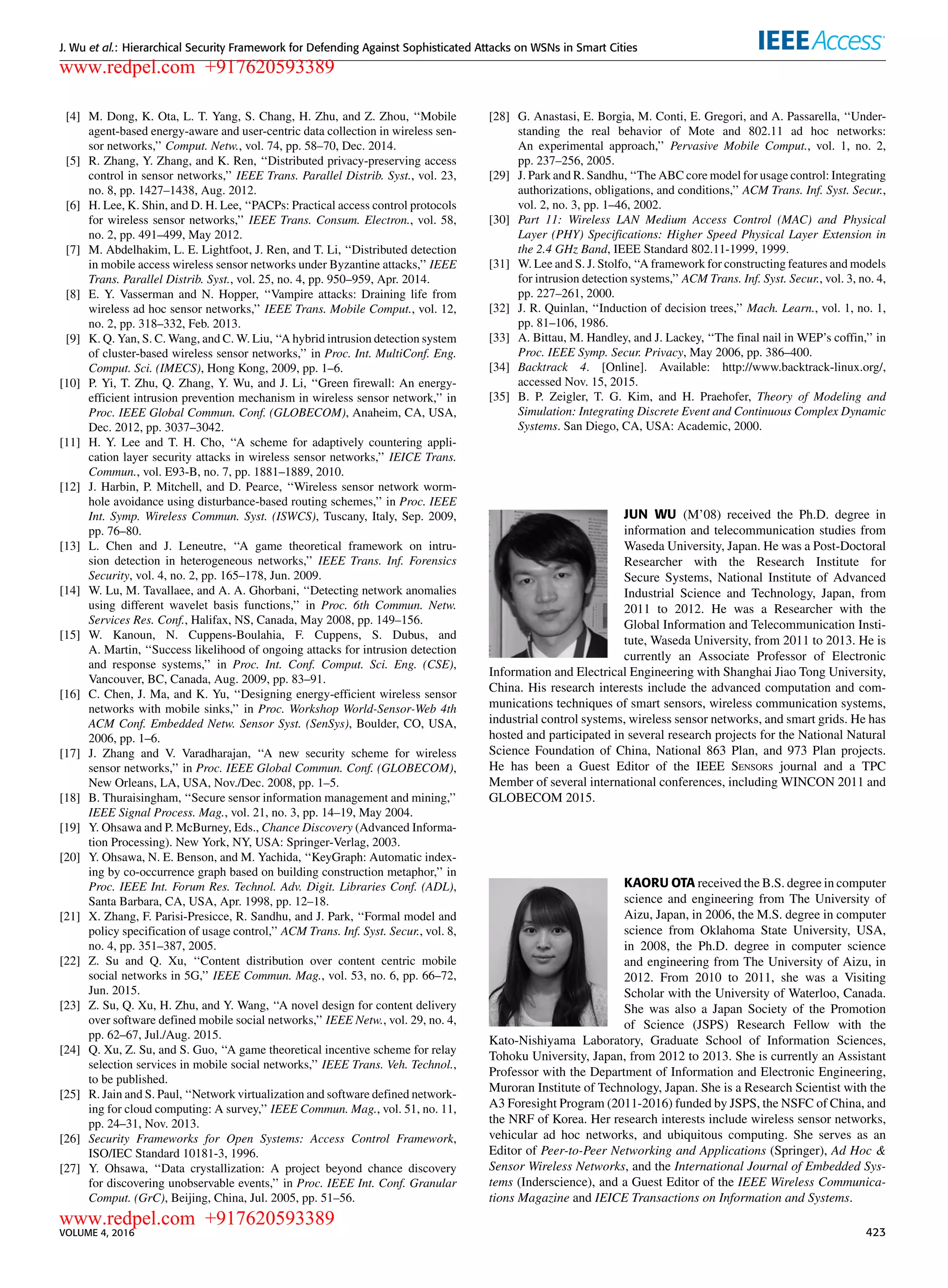 J. Wu et al.: Hierarchical Security Framework for Defending Against Sophisticated Attacks on WSNs in Smart Cities
[4] M. Dong, K. Ota, L. T. Yang, S. Chang, H. Zhu, and Z. Zhou, ‘‘Mobile
agent-based energy-aware and user-centric data collection in wireless sen-
sor networks,’’ Comput. Netw., vol. 74, pp. 58–70, Dec. 2014.
[5] R. Zhang, Y. Zhang, and K. Ren, ‘‘Distributed privacy-preserving access
control in sensor networks,’’ IEEE Trans. Parallel Distrib. Syst., vol. 23,
no. 8, pp. 1427–1438, Aug. 2012.
[6] H. Lee, K. Shin, and D. H. Lee, ‘‘PACPs: Practical access control protocols
for wireless sensor networks,’’ IEEE Trans. Consum. Electron., vol. 58,
no. 2, pp. 491–499, May 2012.
[7] M. Abdelhakim, L. E. Lightfoot, J. Ren, and T. Li, ‘‘Distributed detection
in mobile access wireless sensor networks under Byzantine attacks,’’ IEEE
Trans. Parallel Distrib. Syst., vol. 25, no. 4, pp. 950–959, Apr. 2014.
[8] E. Y. Vasserman and N. Hopper, ‘‘Vampire attacks: Draining life from
wireless ad hoc sensor networks,’’ IEEE Trans. Mobile Comput., vol. 12,
no. 2, pp. 318–332, Feb. 2013.
[9] K. Q. Yan, S. C. Wang, and C. W. Liu, ‘‘A hybrid intrusion detection system
of cluster-based wireless sensor networks,’’ in Proc. Int. MultiConf. Eng.
Comput. Sci. (IMECS), Hong Kong, 2009, pp. 1–6.
[10] P. Yi, T. Zhu, Q. Zhang, Y. Wu, and J. Li, ‘‘Green ﬁrewall: An energy-
efﬁcient intrusion prevention mechanism in wireless sensor network,’’ in
Proc. IEEE Global Commun. Conf. (GLOBECOM), Anaheim, CA, USA,
Dec. 2012, pp. 3037–3042.
[11] H. Y. Lee and T. H. Cho, ‘‘A scheme for adaptively countering appli-
cation layer security attacks in wireless sensor networks,’’ IEICE Trans.
Commun., vol. E93-B, no. 7, pp. 1881–1889, 2010.
[12] J. Harbin, P. Mitchell, and D. Pearce, ‘‘Wireless sensor network worm-
hole avoidance using disturbance-based routing schemes,’’ in Proc. IEEE
Int. Symp. Wireless Commun. Syst. (ISWCS), Tuscany, Italy, Sep. 2009,
pp. 76–80.
[13] L. Chen and J. Leneutre, ‘‘A game theoretical framework on intru-
sion detection in heterogeneous networks,’’ IEEE Trans. Inf. Forensics
Security, vol. 4, no. 2, pp. 165–178, Jun. 2009.
[14] W. Lu, M. Tavallaee, and A. A. Ghorbani, ‘‘Detecting network anomalies
using different wavelet basis functions,’’ in Proc. 6th Commun. Netw.
Services Res. Conf., Halifax, NS, Canada, May 2008, pp. 149–156.
[15] W. Kanoun, N. Cuppens-Boulahia, F. Cuppens, S. Dubus, and
A. Martin, ‘‘Success likelihood of ongoing attacks for intrusion detection
and response systems,’’ in Proc. Int. Conf. Comput. Sci. Eng. (CSE),
Vancouver, BC, Canada, Aug. 2009, pp. 83–91.
[16] C. Chen, J. Ma, and K. Yu, ‘‘Designing energy-efﬁcient wireless sensor
networks with mobile sinks,’’ in Proc. Workshop World-Sensor-Web 4th
ACM Conf. Embedded Netw. Sensor Syst. (SenSys), Boulder, CO, USA,
2006, pp. 1–6.
[17] J. Zhang and V. Varadharajan, ‘‘A new security scheme for wireless
sensor networks,’’ in Proc. IEEE Global Commun. Conf. (GLOBECOM),
New Orleans, LA, USA, Nov./Dec. 2008, pp. 1–5.
[18] B. Thuraisingham, ‘‘Secure sensor information management and mining,’’
IEEE Signal Process. Mag., vol. 21, no. 3, pp. 14–19, May 2004.
[19] Y. Ohsawa and P. McBurney, Eds., Chance Discovery (Advanced Informa-
tion Processing). New York, NY, USA: Springer-Verlag, 2003.
[20] Y. Ohsawa, N. E. Benson, and M. Yachida, ‘‘KeyGraph: Automatic index-
ing by co-occurrence graph based on building construction metaphor,’’ in
Proc. IEEE Int. Forum Res. Technol. Adv. Digit. Libraries Conf. (ADL),
Santa Barbara, CA, USA, Apr. 1998, pp. 12–18.
[21] X. Zhang, F. Parisi-Presicce, R. Sandhu, and J. Park, ‘‘Formal model and
policy speciﬁcation of usage control,’’ ACM Trans. Inf. Syst. Secur., vol. 8,
no. 4, pp. 351–387, 2005.
[22] Z. Su and Q. Xu, ‘‘Content distribution over content centric mobile
social networks in 5G,’’ IEEE Commun. Mag., vol. 53, no. 6, pp. 66–72,
Jun. 2015.
[23] Z. Su, Q. Xu, H. Zhu, and Y. Wang, ‘‘A novel design for content delivery
over software deﬁned mobile social networks,’’ IEEE Netw., vol. 29, no. 4,
pp. 62–67, Jul./Aug. 2015.
[24] Q. Xu, Z. Su, and S. Guo, ‘‘A game theoretical incentive scheme for relay
selection services in mobile social networks,’’ IEEE Trans. Veh. Technol.,
to be published.
[25] R. Jain and S. Paul, ‘‘Network virtualization and software deﬁned network-
ing for cloud computing: A survey,’’ IEEE Commun. Mag., vol. 51, no. 11,
pp. 24–31, Nov. 2013.
[26] Security Frameworks for Open Systems: Access Control Framework,
ISO/IEC Standard 10181-3, 1996.
[27] Y. Ohsawa, ‘‘Data crystallization: A project beyond chance discovery
for discovering unobservable events,’’ in Proc. IEEE Int. Conf. Granular
Comput. (GrC), Beijing, China, Jul. 2005, pp. 51–56.
[28] G. Anastasi, E. Borgia, M. Conti, E. Gregori, and A. Passarella, ‘‘Under-
standing the real behavior of Mote and 802.11 ad hoc networks:
An experimental approach,’’ Pervasive Mobile Comput., vol. 1, no. 2,
pp. 237–256, 2005.
[29] J. Park and R. Sandhu, ‘‘The ABC core model for usage control: Integrating
authorizations, obligations, and conditions,’’ ACM Trans. Inf. Syst. Secur.,
vol. 2, no. 3, pp. 1–46, 2002.
[30] Part 11: Wireless LAN Medium Access Control (MAC) and Physical
Layer (PHY) Speciﬁcations: Higher Speed Physical Layer Extension in
the 2.4 GHz Band, IEEE Standard 802.11-1999, 1999.
[31] W. Lee and S. J. Stolfo, ‘‘A framework for constructing features and models
for intrusion detection systems,’’ ACM Trans. Inf. Syst. Secur., vol. 3, no. 4,
pp. 227–261, 2000.
[32] J. R. Quinlan, ‘‘Induction of decision trees,’’ Mach. Learn., vol. 1, no. 1,
pp. 81–106, 1986.
[33] A. Bittau, M. Handley, and J. Lackey, ‘‘The ﬁnal nail in WEP’s cofﬁn,’’ in
Proc. IEEE Symp. Secur. Privacy, May 2006, pp. 386–400.
[34] Backtrack 4. [Online]. Available: http://www.backtrack-linux.org/,
accessed Nov. 15, 2015.
[35] B. P. Zeigler, T. G. Kim, and H. Praehofer, Theory of Modeling and
Simulation: Integrating Discrete Event and Continuous Complex Dynamic
Systems. San Diego, CA, USA: Academic, 2000.
JUN WU (M’08) received the Ph.D. degree in
information and telecommunication studies from
Waseda University, Japan. He was a Post-Doctoral
Researcher with the Research Institute for
Secure Systems, National Institute of Advanced
Industrial Science and Technology, Japan, from
2011 to 2012. He was a Researcher with the
Global Information and Telecommunication Insti-
tute, Waseda University, from 2011 to 2013. He is
currently an Associate Professor of Electronic
Information and Electrical Engineering with Shanghai Jiao Tong University,
China. His research interests include the advanced computation and com-
munications techniques of smart sensors, wireless communication systems,
industrial control systems, wireless sensor networks, and smart grids. He has
hosted and participated in several research projects for the National Natural
Science Foundation of China, National 863 Plan, and 973 Plan projects.
He has been a Guest Editor of the IEEE SENSORS journal and a TPC
Member of several international conferences, including WINCON 2011 and
GLOBECOM 2015.
KAORU OTA received the B.S. degree in computer
science and engineering from The University of
Aizu, Japan, in 2006, the M.S. degree in computer
science from Oklahoma State University, USA,
in 2008, the Ph.D. degree in computer science
and engineering from The University of Aizu, in
2012. From 2010 to 2011, she was a Visiting
Scholar with the University of Waterloo, Canada.
She was also a Japan Society of the Promotion
of Science (JSPS) Research Fellow with the
Kato-Nishiyama Laboratory, Graduate School of Information Sciences,
Tohoku University, Japan, from 2012 to 2013. She is currently an Assistant
Professor with the Department of Information and Electronic Engineering,
Muroran Institute of Technology, Japan. She is a Research Scientist with the
A3 Foresight Program (2011-2016) funded by JSPS, the NSFC of China, and
the NRF of Korea. Her research interests include wireless sensor networks,
vehicular ad hoc networks, and ubiquitous computing. She serves as an
Editor of Peer-to-Peer Networking and Applications (Springer), Ad Hoc &
Sensor Wireless Networks, and the International Journal of Embedded Sys-
tems (Inderscience), and a Guest Editor of the IEEE Wireless Communica-
tions Magazine and IEICE Transactions on Information and Systems.
VOLUME 4, 2016 423
www.redpel.com +917620593389
www.redpel.com +917620593389
 