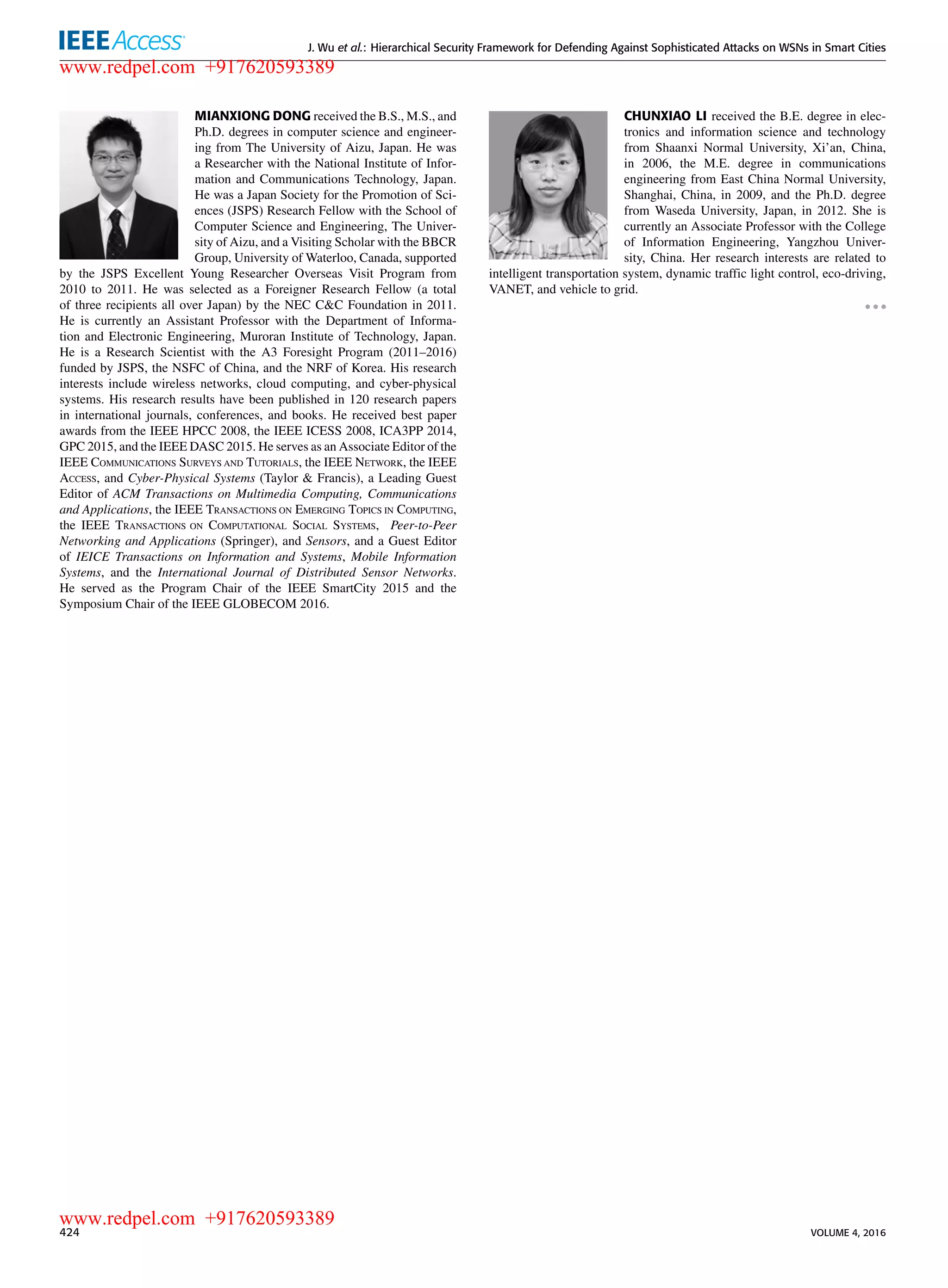 J. Wu et al.: Hierarchical Security Framework for Defending Against Sophisticated Attacks on WSNs in Smart Cities
MIANXIONG DONG received the B.S., M.S., and
Ph.D. degrees in computer science and engineer-
ing from The University of Aizu, Japan. He was
a Researcher with the National Institute of Infor-
mation and Communications Technology, Japan.
He was a Japan Society for the Promotion of Sci-
ences (JSPS) Research Fellow with the School of
Computer Science and Engineering, The Univer-
sity of Aizu, and a Visiting Scholar with the BBCR
Group, University of Waterloo, Canada, supported
by the JSPS Excellent Young Researcher Overseas Visit Program from
2010 to 2011. He was selected as a Foreigner Research Fellow (a total
of three recipients all over Japan) by the NEC C&C Foundation in 2011.
He is currently an Assistant Professor with the Department of Informa-
tion and Electronic Engineering, Muroran Institute of Technology, Japan.
He is a Research Scientist with the A3 Foresight Program (2011–2016)
funded by JSPS, the NSFC of China, and the NRF of Korea. His research
interests include wireless networks, cloud computing, and cyber-physical
systems. His research results have been published in 120 research papers
in international journals, conferences, and books. He received best paper
awards from the IEEE HPCC 2008, the IEEE ICESS 2008, ICA3PP 2014,
GPC 2015, and the IEEE DASC 2015. He serves as an Associate Editor of the
IEEE COMMUNICATIONS SURVEYS AND TUTORIALS, the IEEE NETWORK, the IEEE
ACCESS, and Cyber-Physical Systems (Taylor & Francis), a Leading Guest
Editor of ACM Transactions on Multimedia Computing, Communications
and Applications, the IEEE TRANSACTIONS ON EMERGING TOPICS IN COMPUTING,
the IEEE TRANSACTIONS ON COMPUTATIONAL SOCIAL SYSTEMS, Peer-to-Peer
Networking and Applications (Springer), and Sensors, and a Guest Editor
of IEICE Transactions on Information and Systems, Mobile Information
Systems, and the International Journal of Distributed Sensor Networks.
He served as the Program Chair of the IEEE SmartCity 2015 and the
Symposium Chair of the IEEE GLOBECOM 2016.
CHUNXIAO LI received the B.E. degree in elec-
tronics and information science and technology
from Shaanxi Normal University, Xi’an, China,
in 2006, the M.E. degree in communications
engineering from East China Normal University,
Shanghai, China, in 2009, and the Ph.D. degree
from Waseda University, Japan, in 2012. She is
currently an Associate Professor with the College
of Information Engineering, Yangzhou Univer-
sity, China. Her research interests are related to
intelligent transportation system, dynamic trafﬁc light control, eco-driving,
VANET, and vehicle to grid.
424 VOLUME 4, 2016
www.redpel.com +917620593389
www.redpel.com +917620593389
 