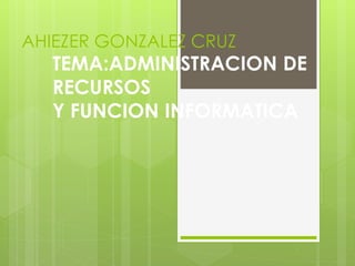 AHIEZER GONZALEZ CRUZ
TEMA:ADMINISTRACION DE
RECURSOS
Y FUNCION INFORMATICA
 